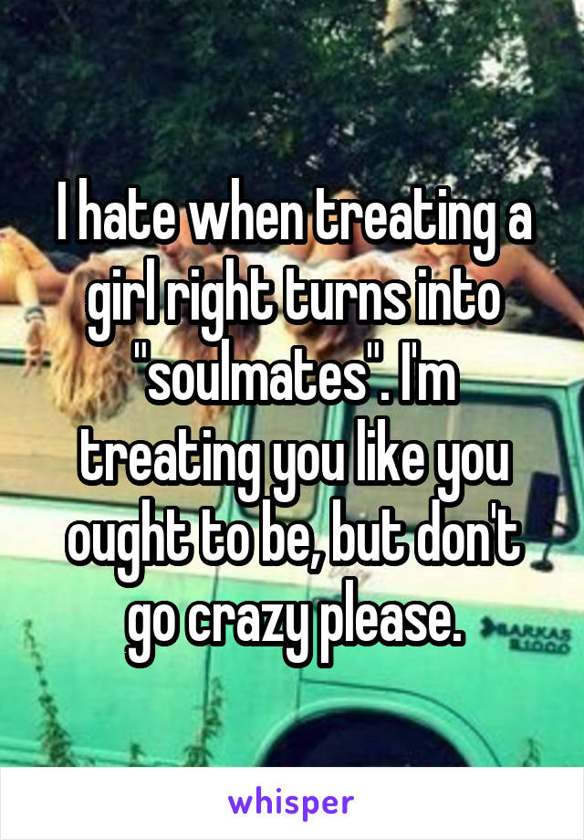 I hate when treating a girl right turns into "soulmates". I'm treating you like you ought to be, but don't go crazy please.