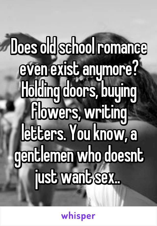 Does old school romance even exist anymore? Holding doors, buying flowers, writing letters. You know, a gentlemen who doesnt just want sex.. 