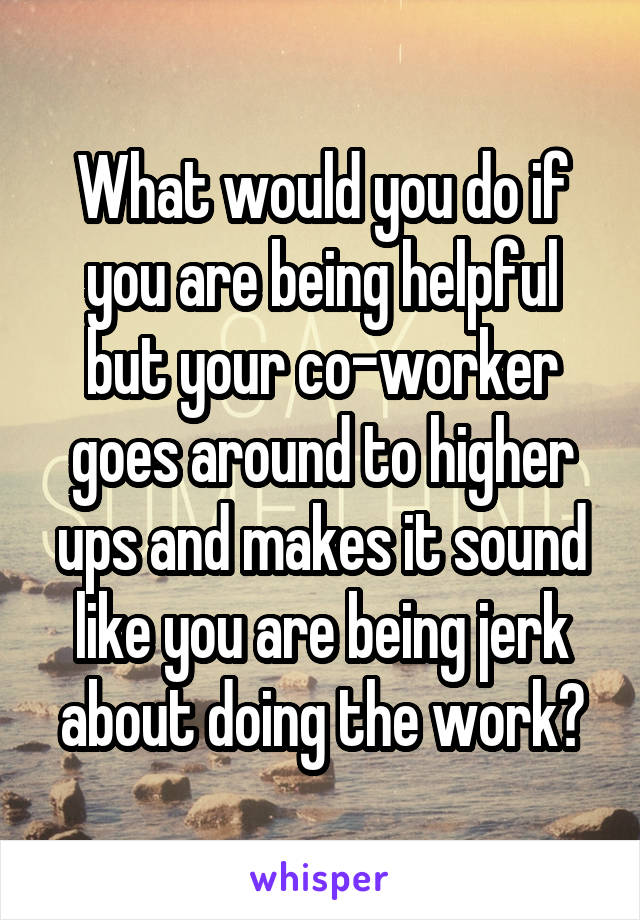 What would you do if you are being helpful but your co-worker goes around to higher ups and makes it sound like you are being jerk about doing the work?