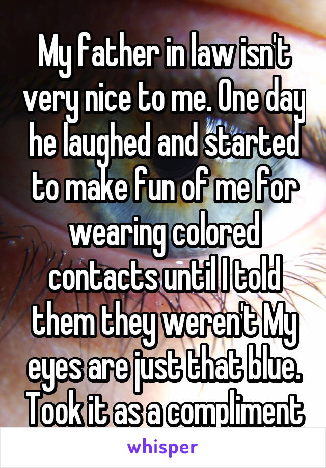 My father in law isn't very nice to me. One day he laughed and started to make fun of me for wearing colored contacts until I told them they weren't My eyes are just that blue. Took it as a compliment