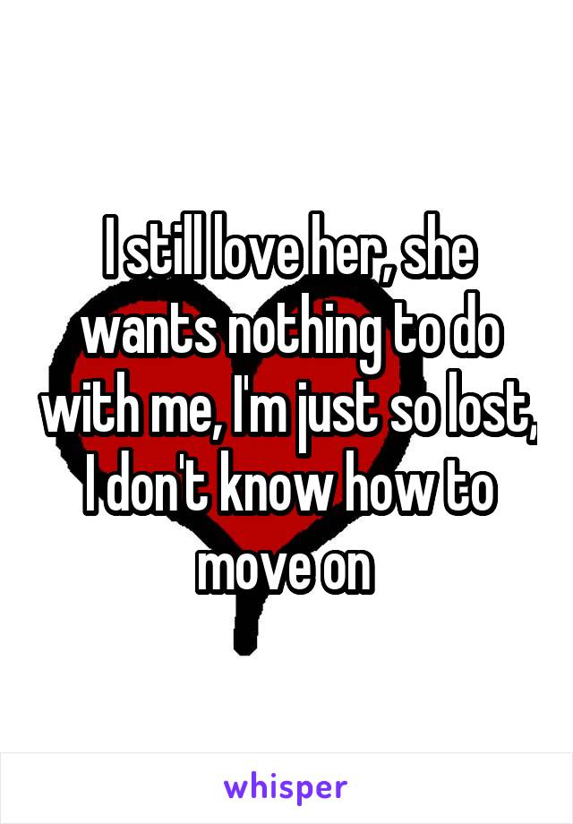 I still love her, she wants nothing to do with me, I'm just so lost, I don't know how to move on 