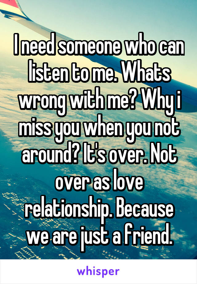 I need someone who can listen to me. Whats wrong with me? Why i miss you when you not around? It's over. Not over as love relationship. Because we are just a friend.