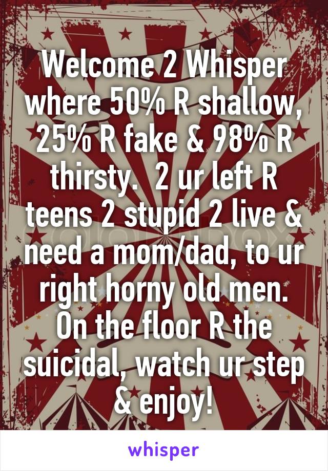 Welcome 2 Whisper where 50% R shallow, 25% R fake & 98% R thirsty.  2 ur left R teens 2 stupid 2 live & need a mom/dad, to ur right horny old men. On the floor R the suicidal, watch ur step & enjoy!