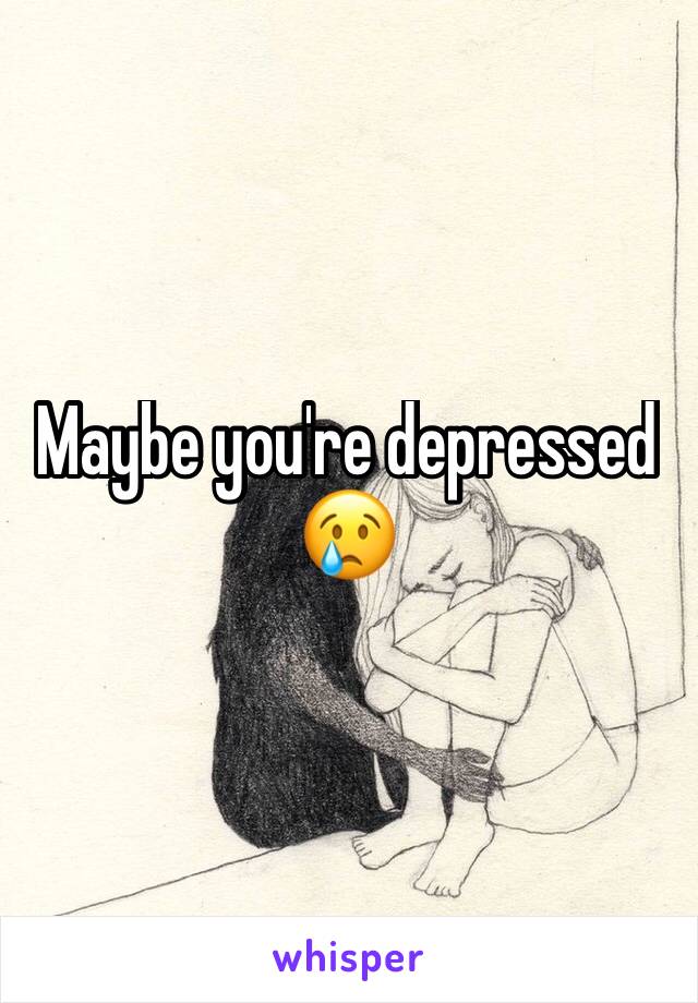 Maybe you're depressed 
😢