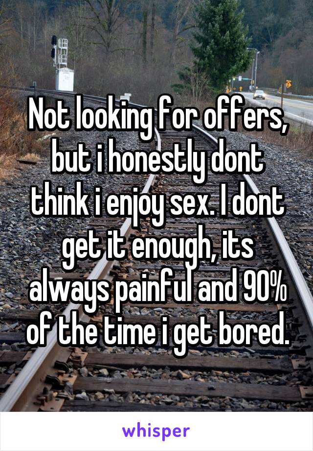 Not looking for offers, but i honestly dont think i enjoy sex. I dont get it enough, its always painful and 90% of the time i get bored.