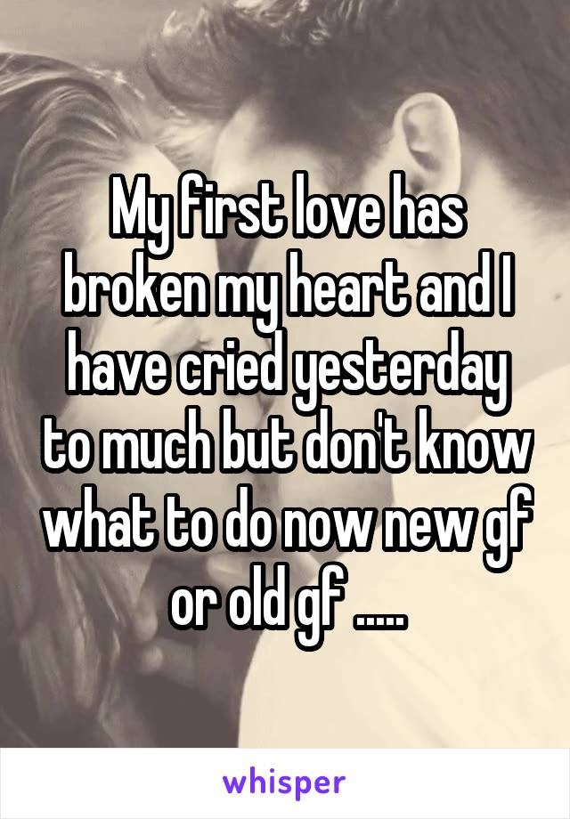 My first love has broken my heart and I have cried yesterday to much but don't know what to do now new gf or old gf .....