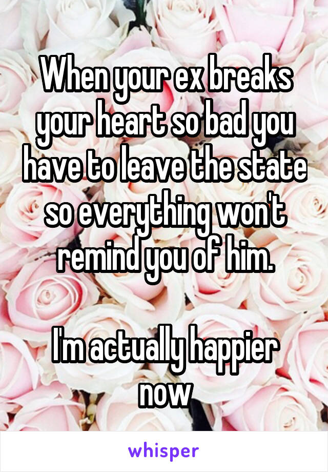 When your ex breaks your heart so bad you have to leave the state so everything won't remind you of him.

I'm actually happier now