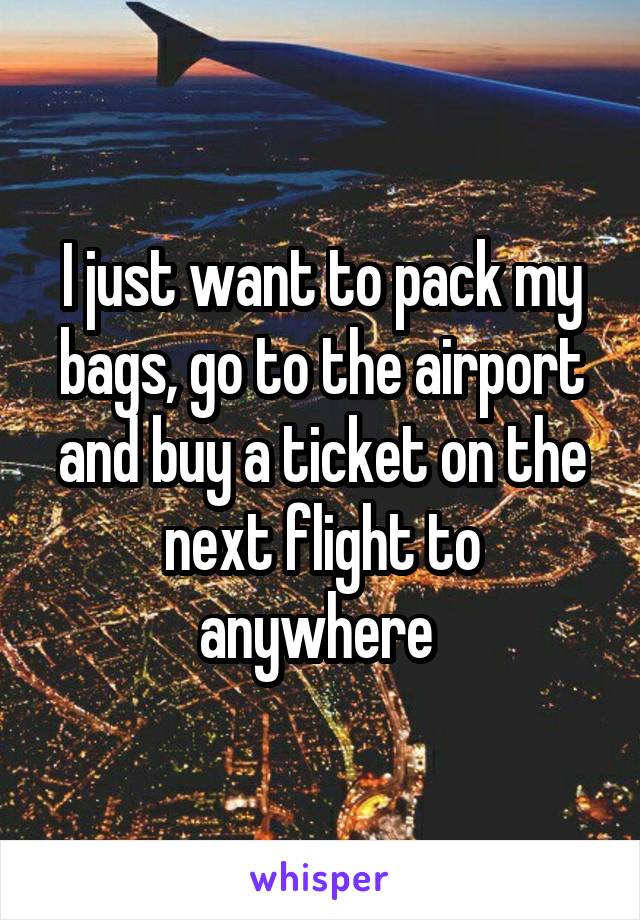 I just want to pack my bags, go to the airport and buy a ticket on the next flight to anywhere 