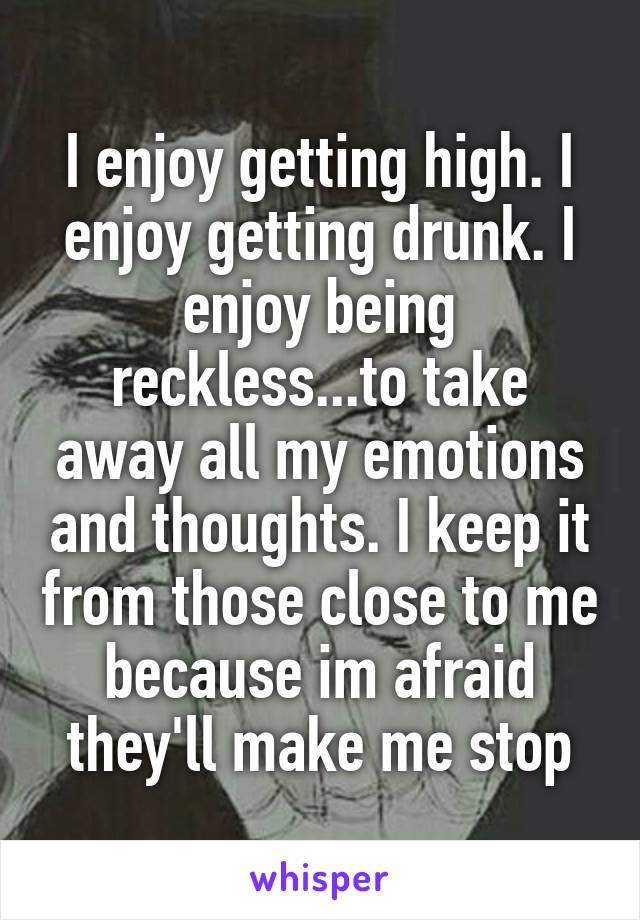 I enjoy getting high. I enjoy getting drunk. I enjoy being reckless...to take away all my emotions and thoughts. I keep it from those close to me because im afraid they'll make me stop