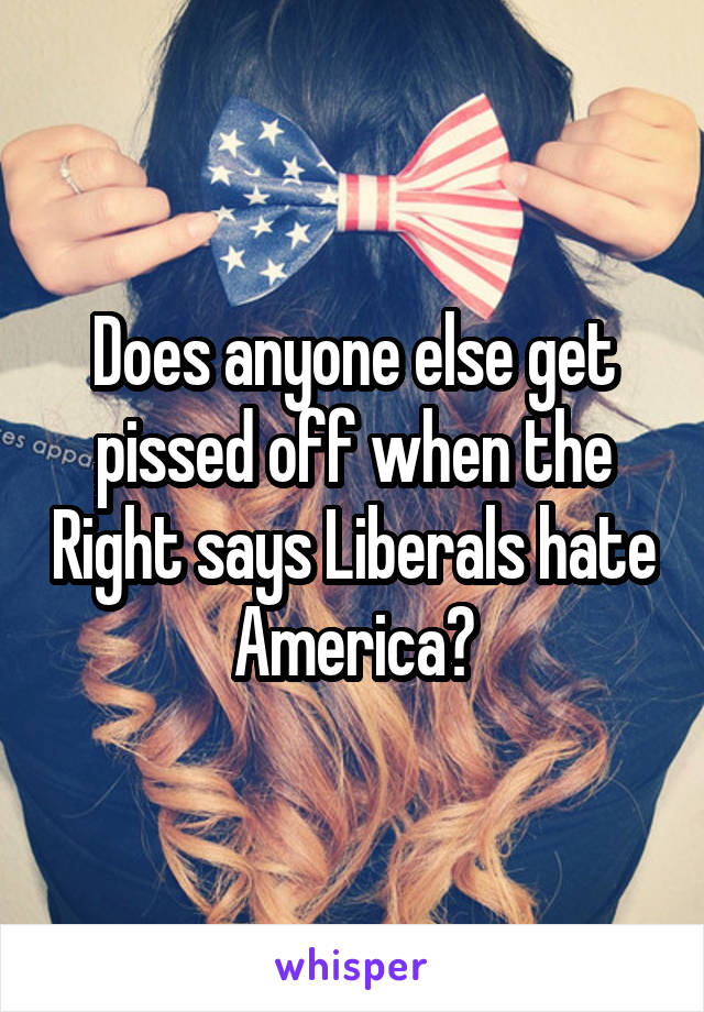 Does anyone else get pissed off when the Right says Liberals hate America?