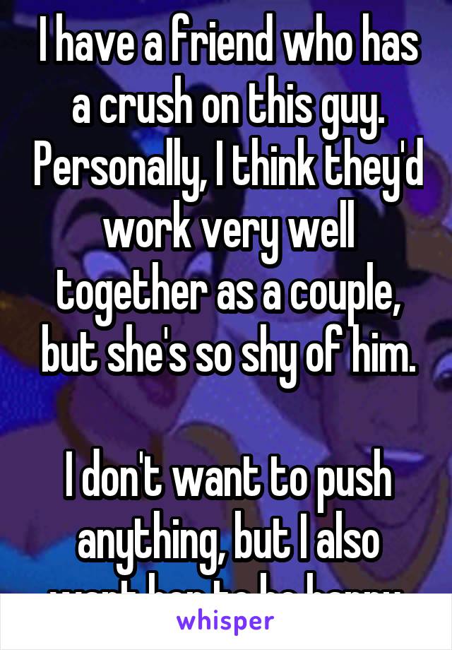 I have a friend who has a crush on this guy. Personally, I think they'd work very well together as a couple, but she's so shy of him.

I don't want to push anything, but I also want her to be happy.