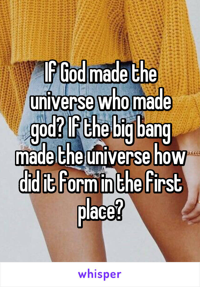 If God made the universe who made god? If the big bang made the universe how did it form in the first place?