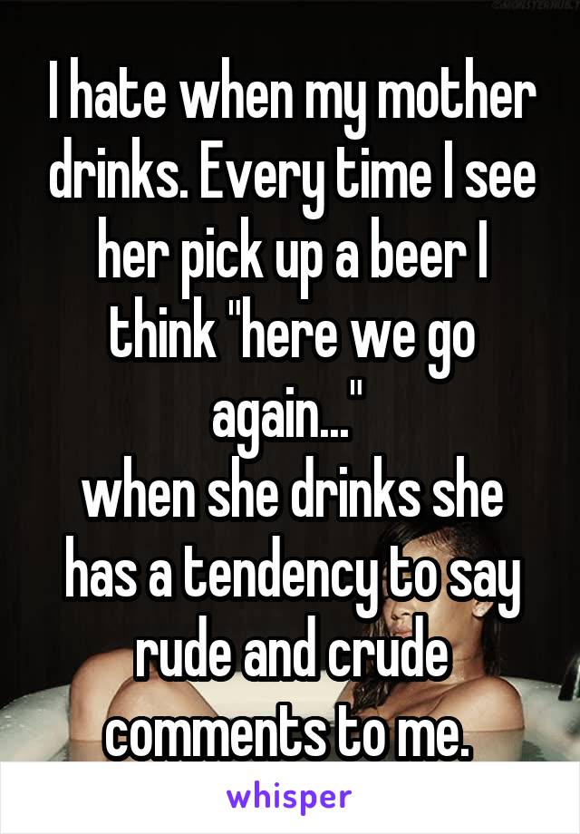 I hate when my mother drinks. Every time I see her pick up a beer I think "here we go again..." 
when she drinks she has a tendency to say rude and crude comments to me. 