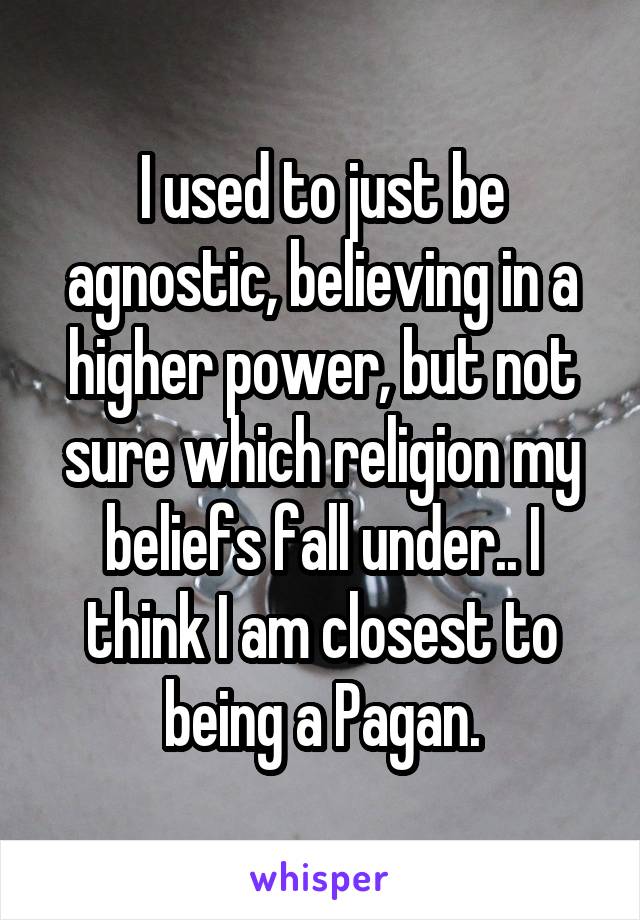 I used to just be agnostic, believing in a higher power, but not sure which religion my beliefs fall under.. I think I am closest to being a Pagan.