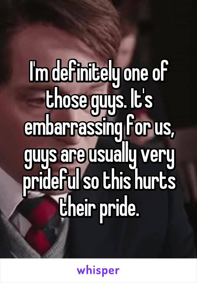 I'm definitely one of those guys. It's embarrassing for us, guys are usually very prideful so this hurts their pride.