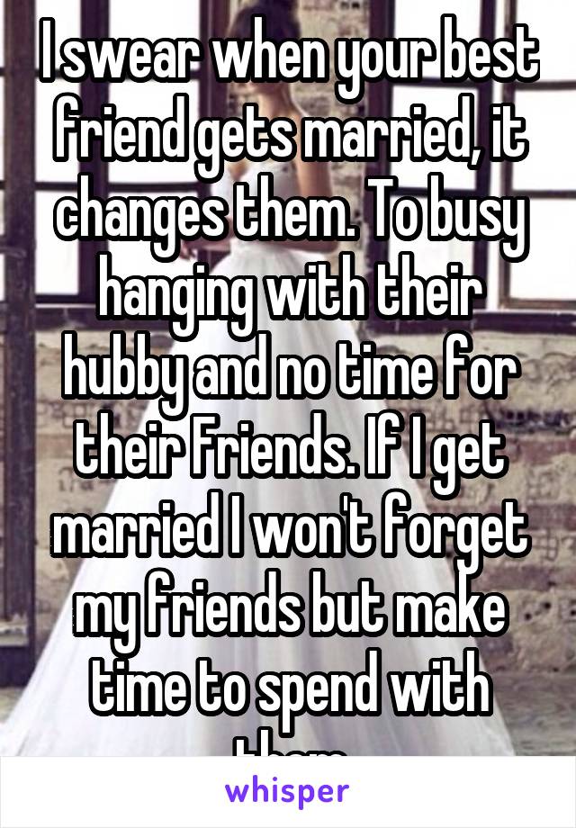 I swear when your best friend gets married, it changes them. To busy hanging with their hubby and no time for their Friends. If I get married I won't forget my friends but make time to spend with them