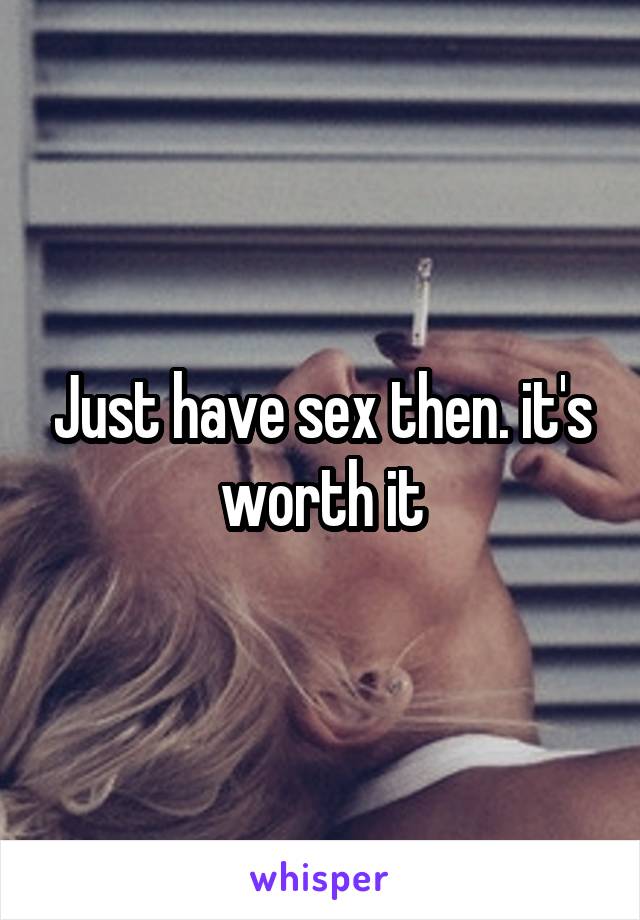 Just have sex then. it's worth it