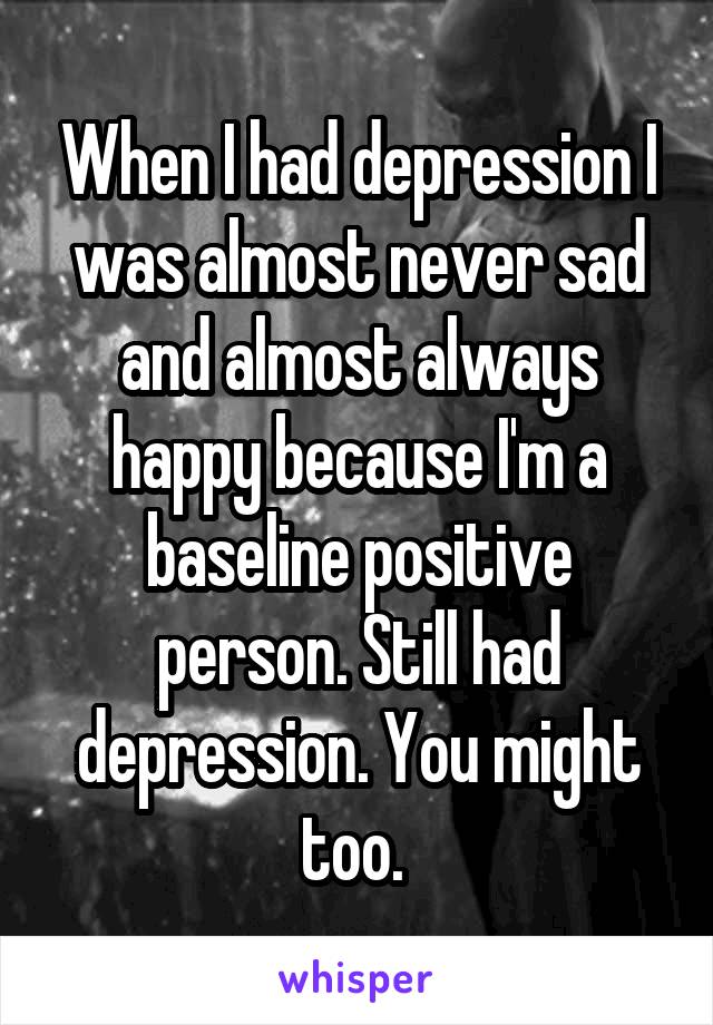 When I had depression I was almost never sad and almost always happy because I'm a baseline positive person. Still had depression. You might too. 