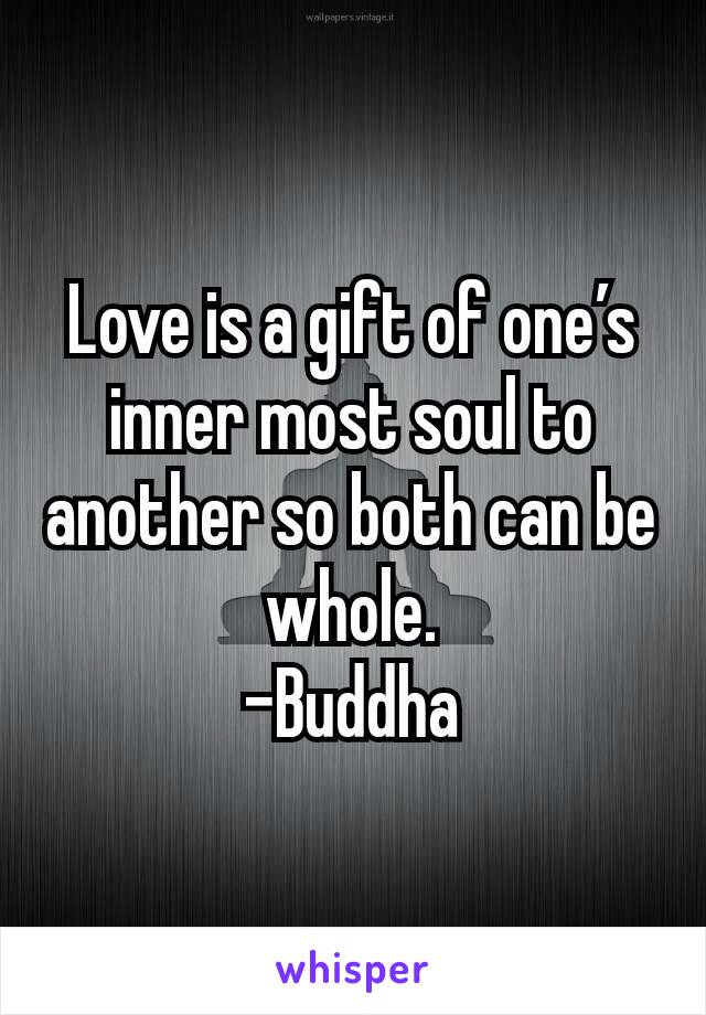 Love is a gift of one’s inner most soul to another so both can be whole.
-Buddha