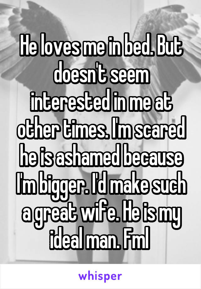 He loves me in bed. But doesn't seem interested in me at other times. I'm scared he is ashamed because I'm bigger. I'd make such a great wife. He is my ideal man. Fml 