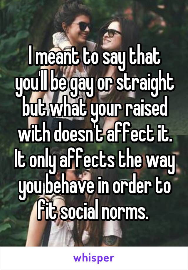 I meant to say that you'll be gay or straight but what your raised with doesn't affect it. It only affects the way you behave in order to fit social norms. 