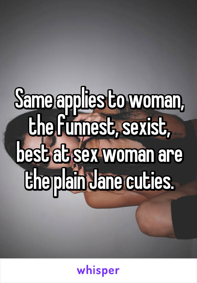 Same applies to woman, the funnest, sexist, best at sex woman are the plain Jane cuties.