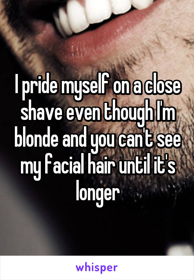 I pride myself on a close shave even though I'm blonde and you can't see my facial hair until it's longer