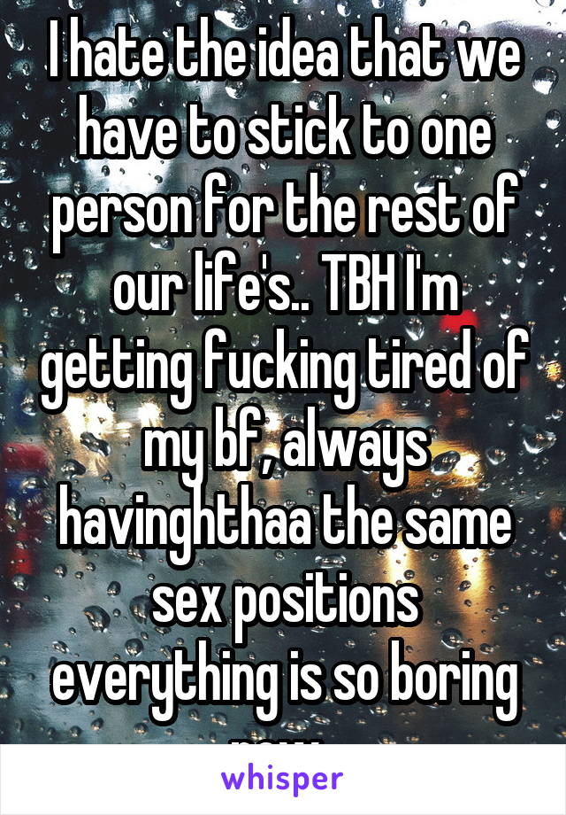 I hate the idea that we have to stick to one person for the rest of our life's.. TBH I'm getting fucking tired of my bf, always havinghthaa the same sex positions everything is so boring now. 