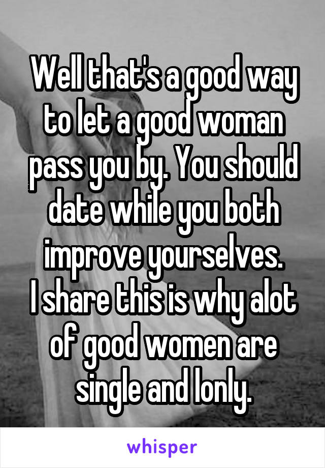 Well that's a good way to let a good woman pass you by. You should date while you both improve yourselves.
I share this is why alot of good women are single and lonly.