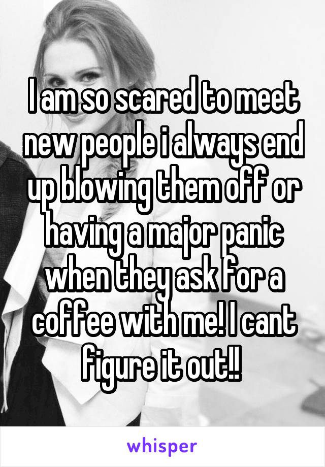 I am so scared to meet new people i always end up blowing them off or having a major panic when they ask for a coffee with me! I cant figure it out!! 