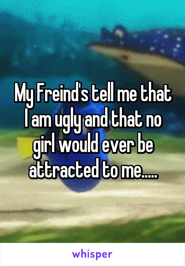 My Freind's tell me that I am ugly and that no girl would ever be attracted to me.....