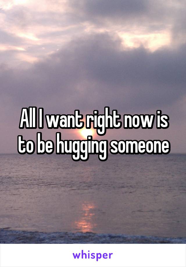 All I want right now is to be hugging someone