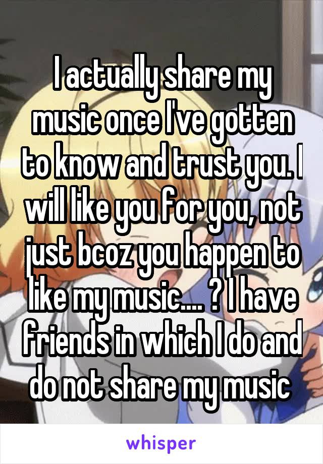 I actually share my music once I've gotten to know and trust you. I will like you for you, not just bcoz you happen to like my music.... 🙂 I have friends in which I do and do not share my music 