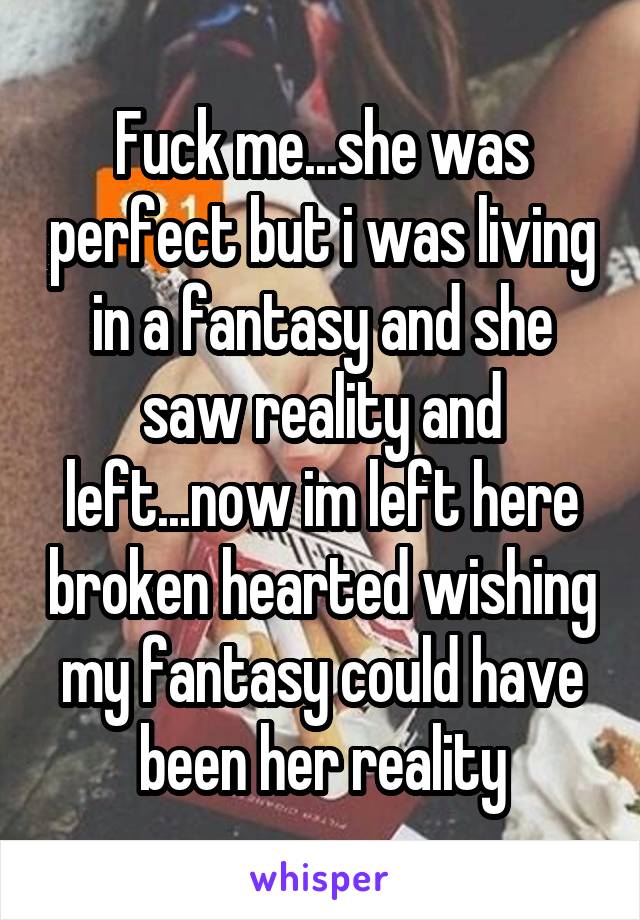 Fuck me...she was perfect but i was living in a fantasy and she saw reality and left...now im left here broken hearted wishing my fantasy could have been her reality