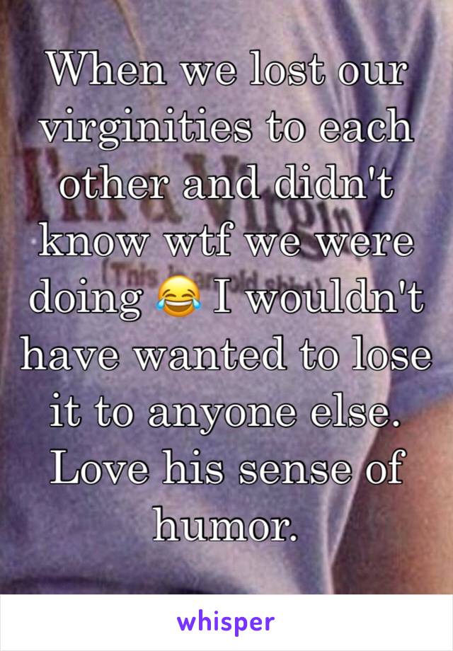 When we lost our virginities to each other and didn't know wtf we were doing 😂 I wouldn't have wanted to lose it to anyone else. Love his sense of humor.