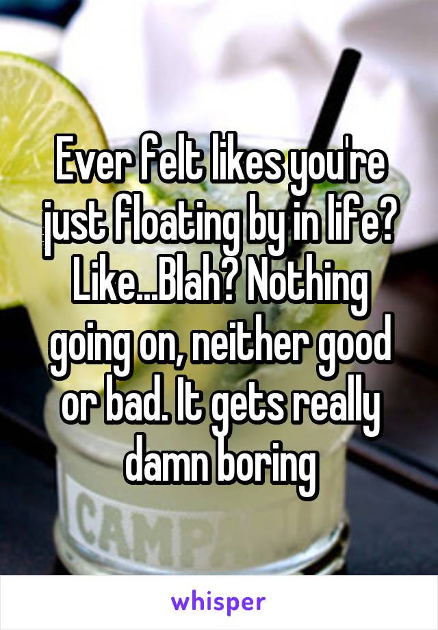 Ever felt likes you're just floating by in life? Like...Blah? Nothing going on, neither good or bad. It gets really damn boring