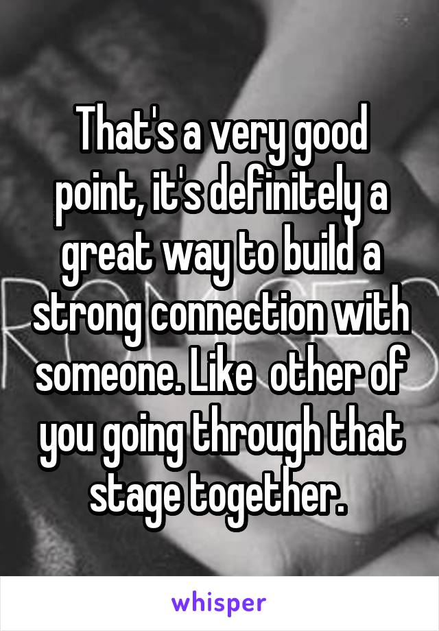 That's a very good point, it's definitely a great way to build a strong connection with someone. Like  other of you going through that stage together. 