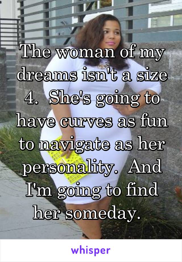 The woman of my dreams isn't a size 4.  She's going to have curves as fun to navigate as her personality.  And I'm going to find her someday.  