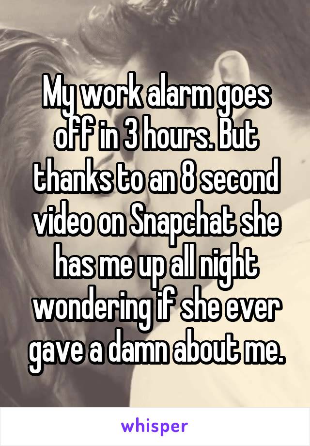 My work alarm goes off in 3 hours. But thanks to an 8 second video on Snapchat she has me up all night wondering if she ever gave a damn about me.