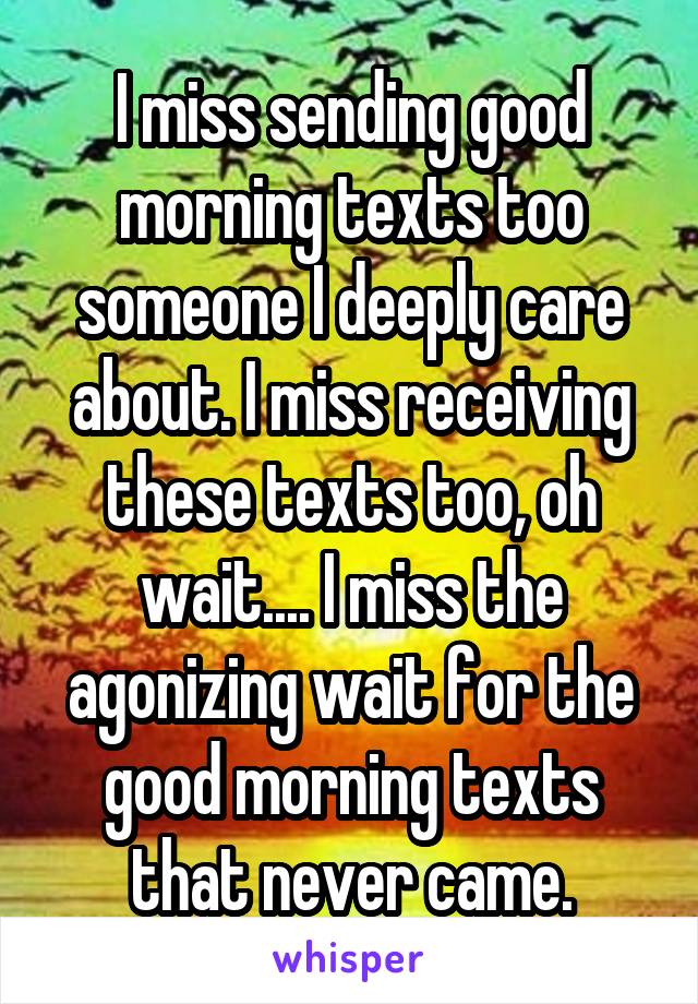 I miss sending good morning texts too someone I deeply care about. I miss receiving these texts too, oh wait.... I miss the agonizing wait for the good morning texts that never came.