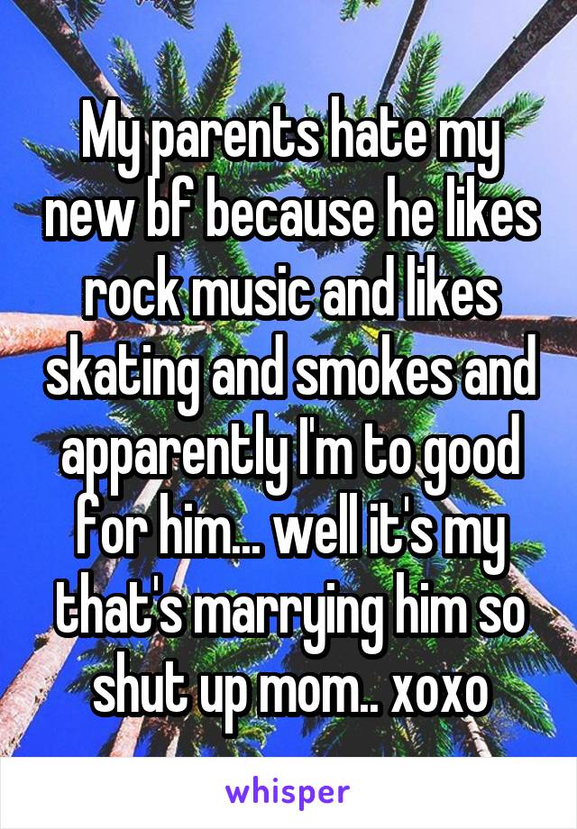 My parents hate my new bf because he likes rock music and likes skating and smokes and apparently I'm to good for him... well it's my that's marrying him so shut up mom.. xoxo