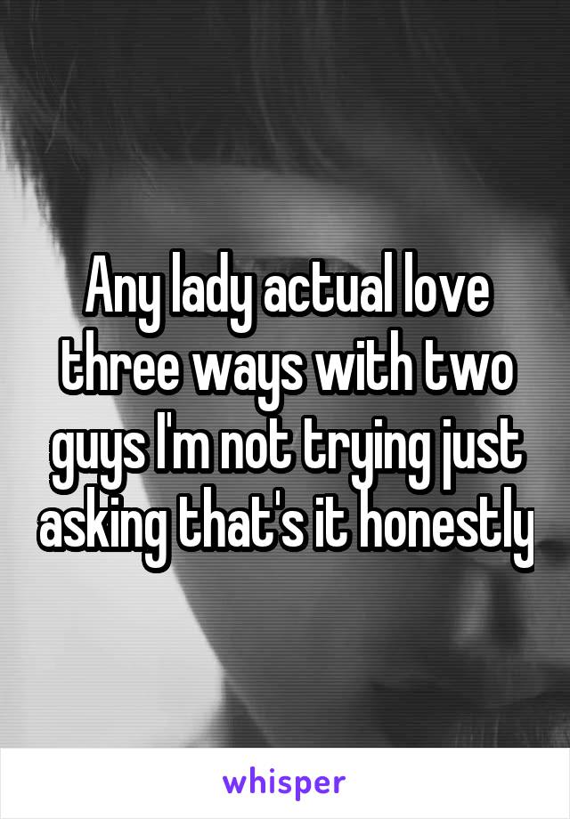 Any lady actual love three ways with two guys I'm not trying just asking that's it honestly