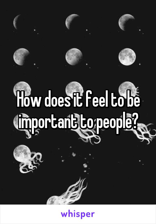 How does it feel to be important to people?