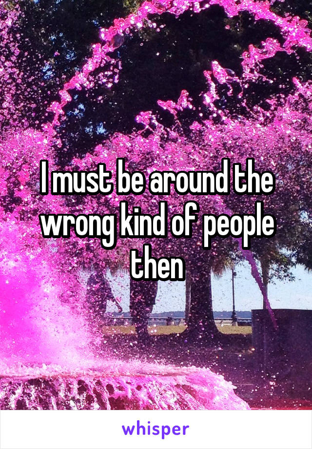 I must be around the wrong kind of people then