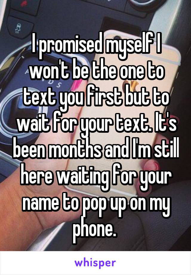 I promised myself I won't be the one to text you first but to wait for your text. It's been months and I'm still here waiting for your name to pop up on my phone. 