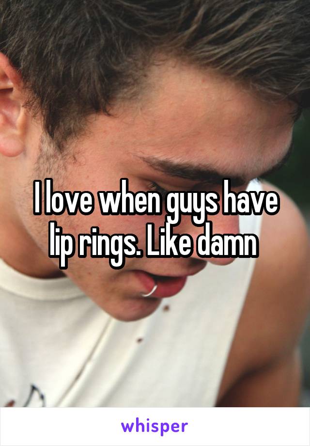 I love when guys have lip rings. Like damn 