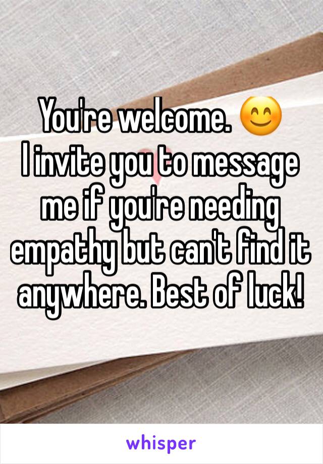 You're welcome. 😊 
I invite you to message me if you're needing empathy but can't find it anywhere. Best of luck!