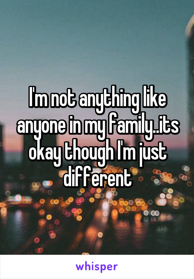 I'm not anything like anyone in my family..its okay though I'm just different