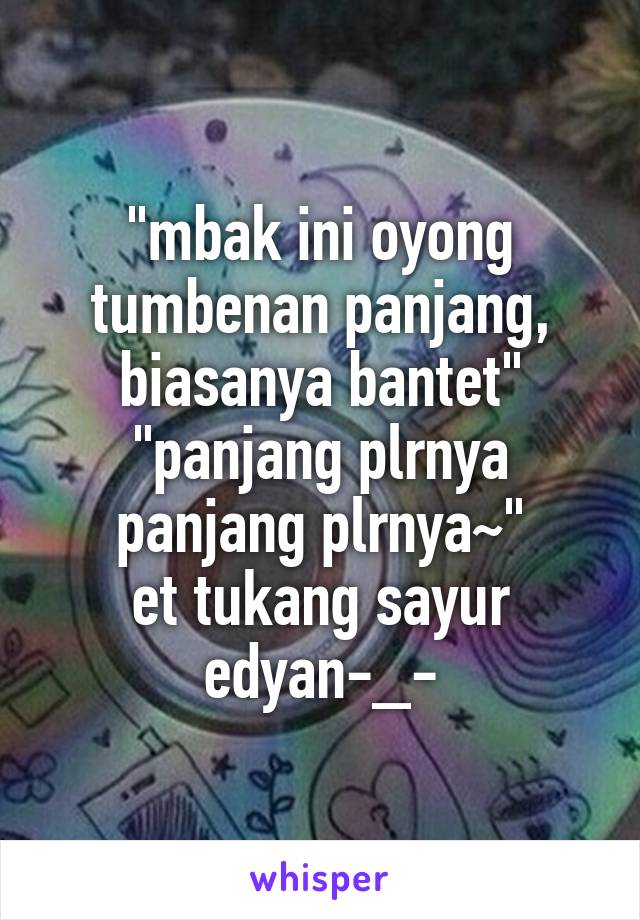 "mbak ini oyong tumbenan panjang, biasanya bantet"
"panjang plrnya panjang plrnya~"
et tukang sayur edyan-_-