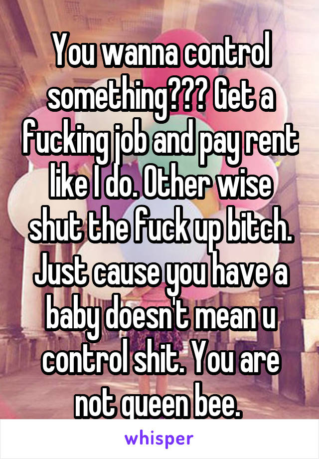 You wanna control something??? Get a fucking job and pay rent like I do. Other wise shut the fuck up bitch. Just cause you have a baby doesn't mean u control shit. You are not queen bee. 